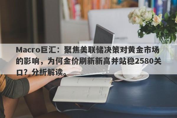 Macro巨汇：聚焦美联储决策对黄金市场的影响，为何金价刷新新高并站稳2580关口？分析解读。