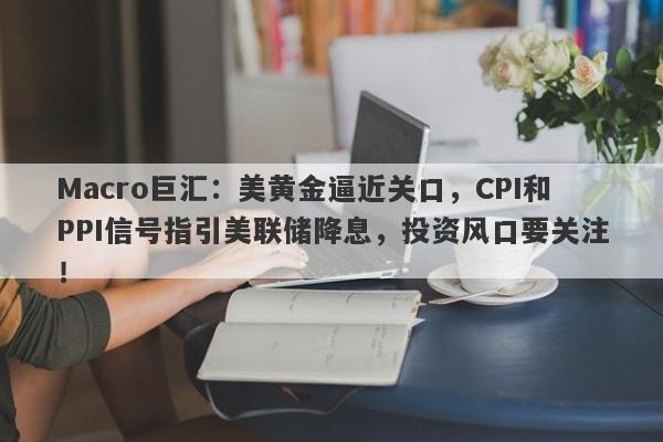 Macro巨汇：美黄金逼近关口，CPI和PPI信号指引美联储降息，投资风口要关注！