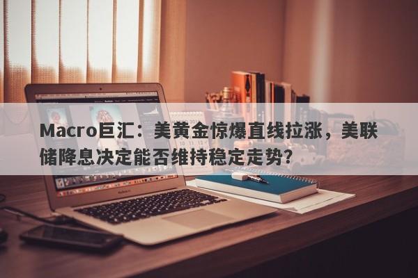 Macro巨汇：美黄金惊爆直线拉涨，美联储降息决定能否维持稳定走势？