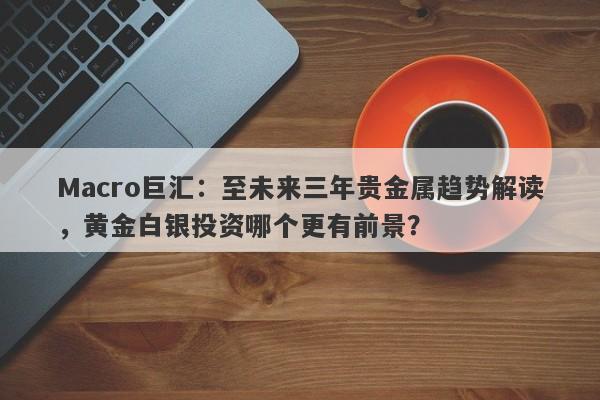 Macro巨汇：至未来三年贵金属趋势解读，黄金白银投资哪个更有前景？