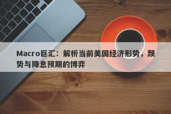 Macro巨汇：解析当前美国经济形势，颓势与降息预期的博弈