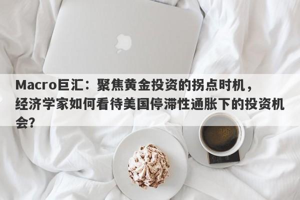 Macro巨汇：聚焦黄金投资的拐点时机，经济学家如何看待美国停滞性通胀下的投资机会？