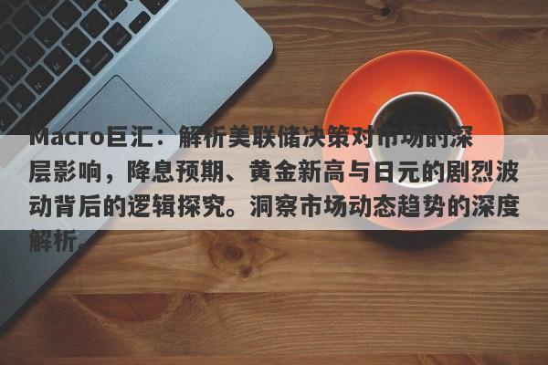 Macro巨汇：解析美联储决策对市场的深层影响，降息预期、黄金新高与日元的剧烈波动背后的逻辑探究。洞察市场动态趋势的深度解析。