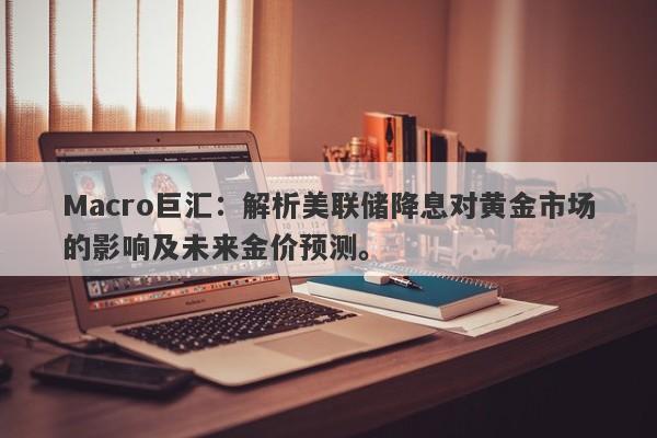 Macro巨汇：解析美联储降息对黄金市场的影响及未来金价预测。