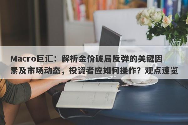 Macro巨汇：解析金价破局反弹的关键因素及市场动态，投资者应如何操作？观点速览