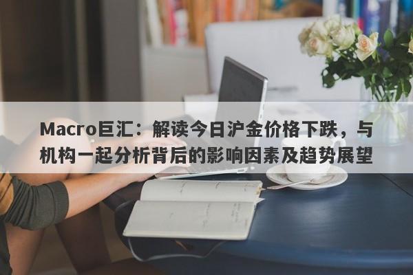 Macro巨汇：解读今日沪金价格下跌，与机构一起分析背后的影响因素及趋势展望