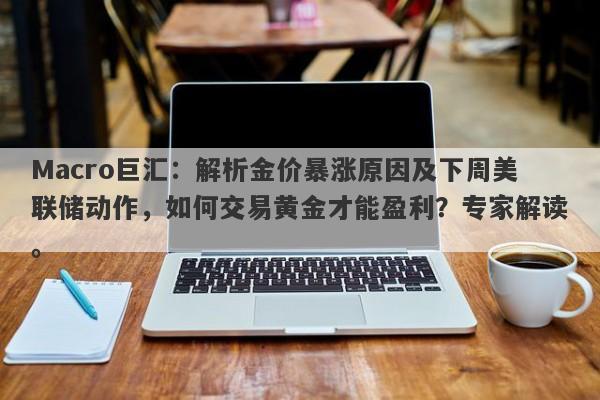 Macro巨汇：解析金价暴涨原因及下周美联储动作，如何交易黄金才能盈利？专家解读。