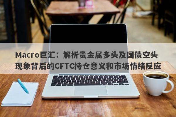 Macro巨汇：解析贵金属多头及国债空头现象背后的CFTC持仓意义和市场情绪反应