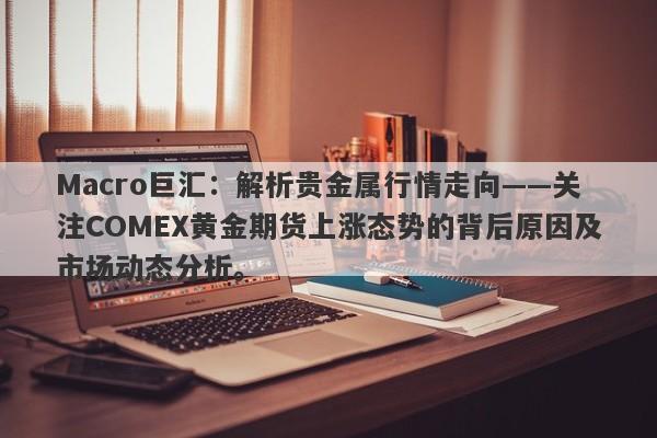 Macro巨汇：解析贵金属行情走向——关注COMEX黄金期货上涨态势的背后原因及市场动态分析。