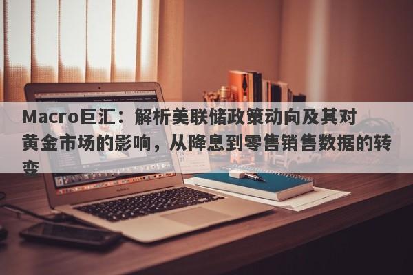 Macro巨汇：解析美联储政策动向及其对黄金市场的影响，从降息到零售销售数据的转变