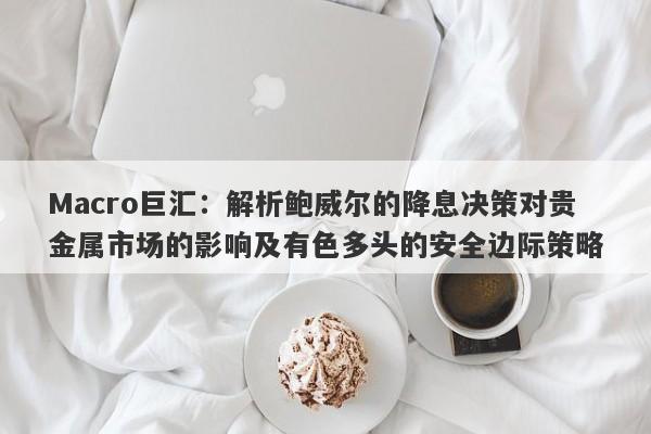 Macro巨汇：解析鲍威尔的降息决策对贵金属市场的影响及有色多头的安全边际策略