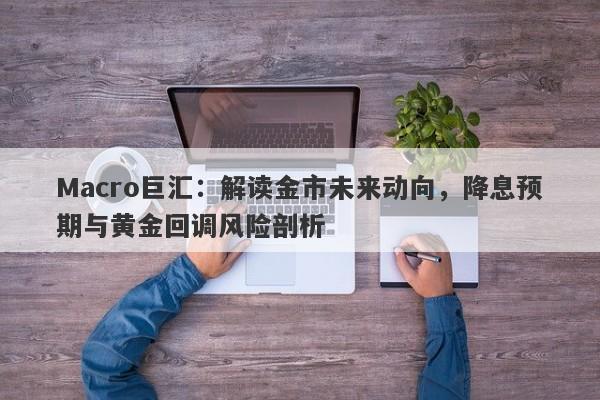 Macro巨汇：解读金市未来动向，降息预期与黄金回调风险剖析