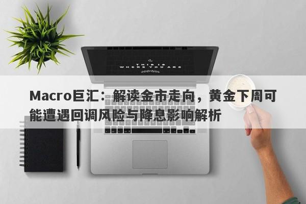 Macro巨汇：解读金市走向，黄金下周可能遭遇回调风险与降息影响解析