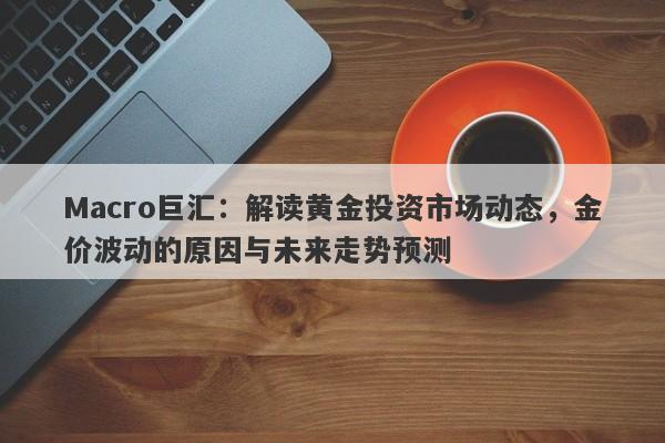 Macro巨汇：解读黄金投资市场动态，金价波动的原因与未来走势预测