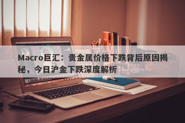 Macro巨汇：贵金属价格下跌背后原因揭秘，今日沪金下跌深度解析