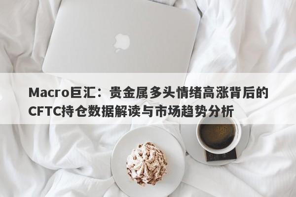 详细阅读:Macro巨汇:贵金属多头情绪高涨背后的CFTC持仓数据解读与市场趋势分析 Macro巨汇:贵金属多头情绪高涨背后的CFTC持仓数据解读与市场趋势分析