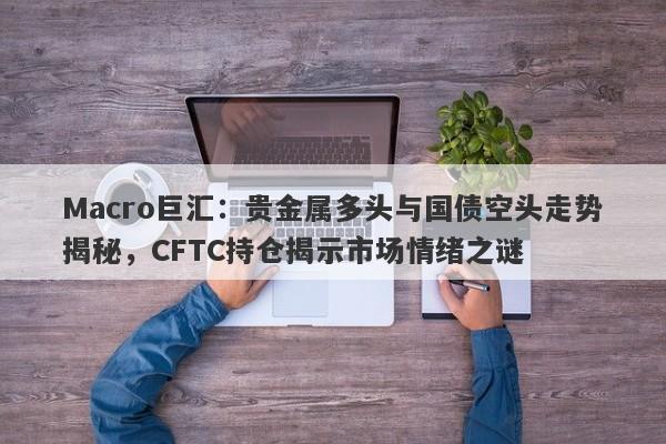 Macro巨汇：贵金属多头与国债空头走势揭秘，CFTC持仓揭示市场情绪之谜