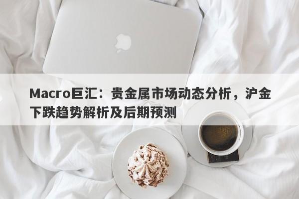 Macro巨汇：贵金属市场动态分析，沪金下跌趋势解析及后期预测