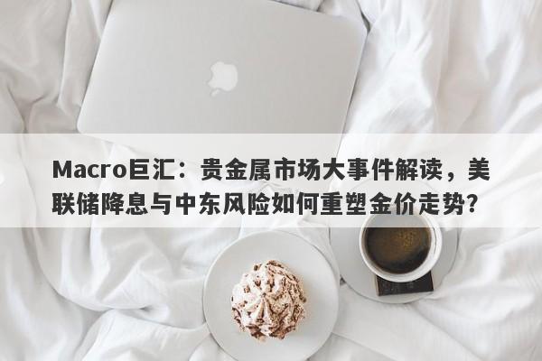Macro巨汇：贵金属市场大事件解读，美联储降息与中东风险如何重塑金价走势？