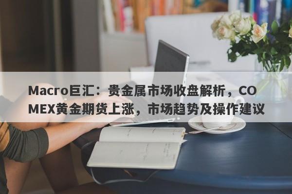 Macro巨汇：贵金属市场收盘解析，COMEX黄金期货上涨，市场趋势及操作建议