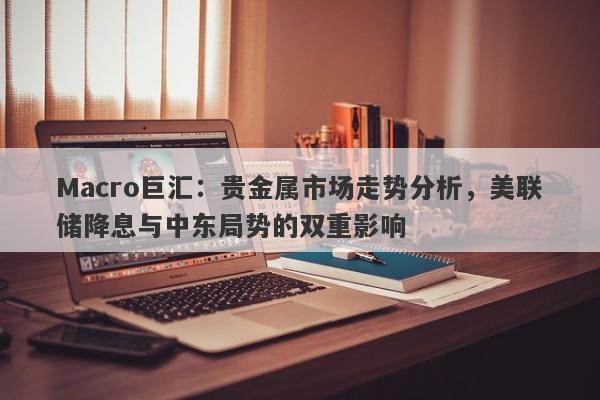 Macro巨汇：贵金属市场走势分析，美联储降息与中东局势的双重影响