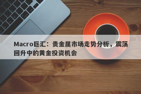 详细阅读:Macro巨汇:贵金属市场走势分析,震荡回升中的黄金投资机会 Macro巨汇:贵金属市场走势分析,震荡回升中的黄金投资机会