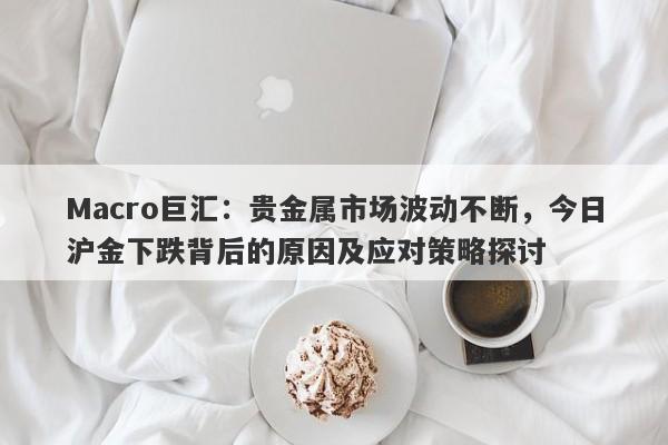 Macro巨汇：贵金属市场波动不断，今日沪金下跌背后的原因及应对策略探讨