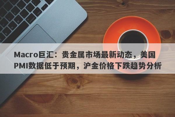 Macro巨汇：贵金属市场最新动态，美国PMI数据低于预期，沪金价格下跌趋势分析