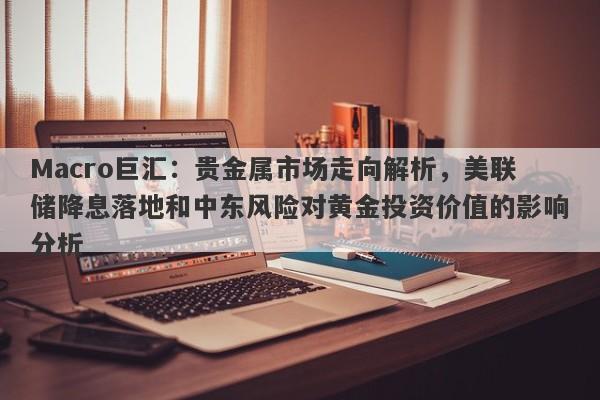 Macro巨汇：贵金属市场走向解析，美联储降息落地和中东风险对黄金投资价值的影响分析
