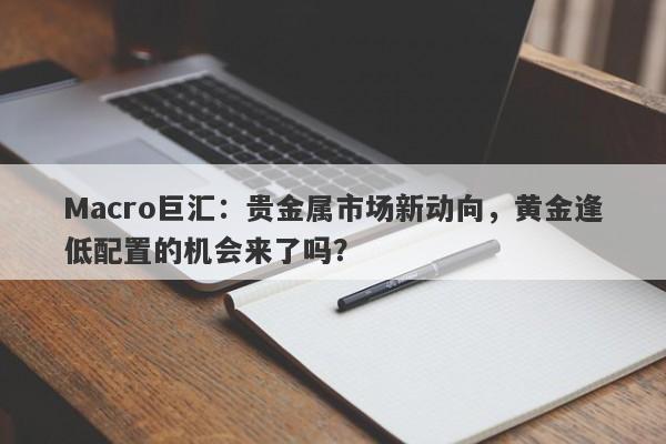 Macro巨汇：贵金属市场新动向，黄金逢低配置的机会来了吗？