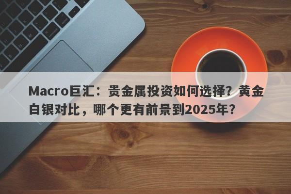 Macro巨汇：贵金属投资如何选择？黄金白银对比，哪个更有前景到2025年？