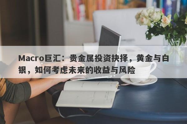 Macro巨汇：贵金属投资抉择，黄金与白银，如何考虑未来的收益与风险