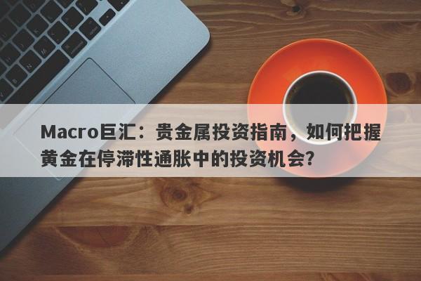 Macro巨汇：贵金属投资指南，如何把握黄金在停滞性通胀中的投资机会？