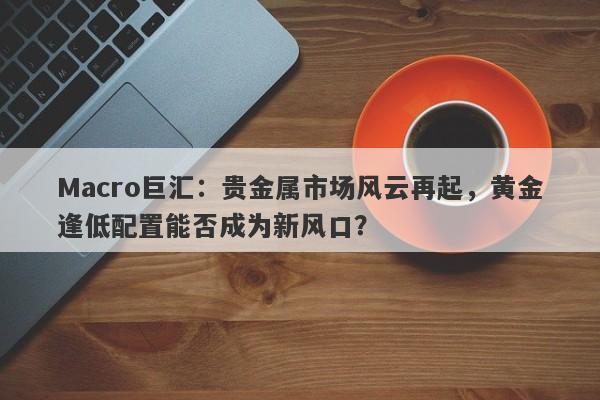 Macro巨汇：贵金属市场风云再起，黄金逢低配置能否成为新风口？