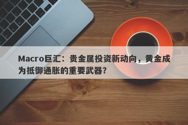 Macro巨汇：贵金属投资新动向，黄金成为抵御通胀的重要武器？