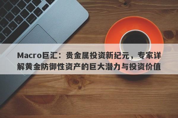 Macro巨汇：贵金属投资新纪元，专家详解黄金防御性资产的巨大潜力与投资价值