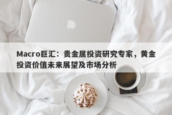 Macro巨汇：贵金属投资研究专家，黄金投资价值未来展望及市场分析