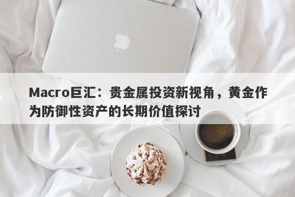 Macro巨汇：贵金属投资新视角，黄金作为防御性资产的长期价值探讨