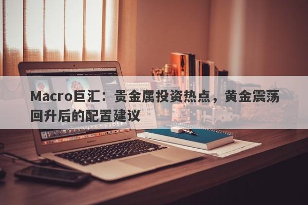 Macro巨汇：贵金属投资热点，黄金震荡回升后的配置建议