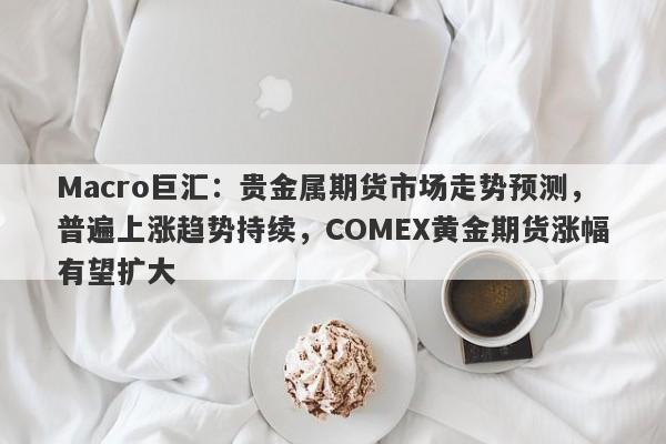 Macro巨汇：贵金属期货市场走势预测，普遍上涨趋势持续，COMEX黄金期货涨幅有望扩大