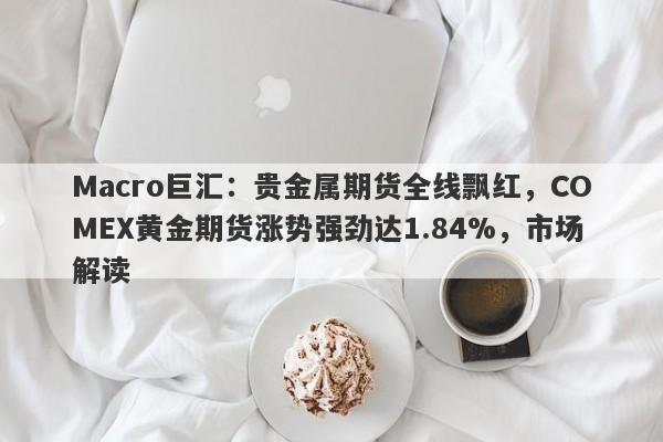 Macro巨汇：贵金属期货全线飘红，COMEX黄金期货涨势强劲达1.84%，市场解读