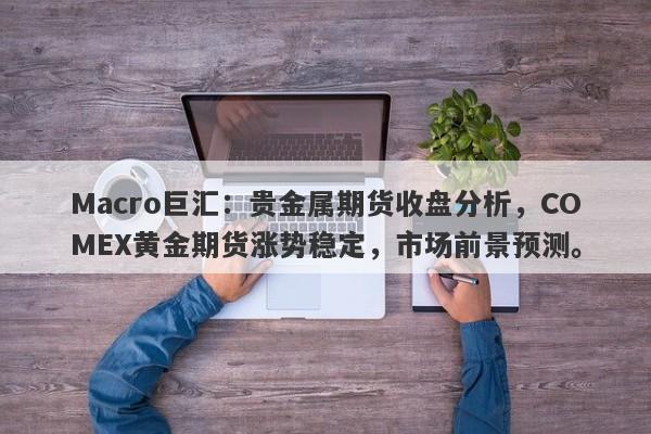 Macro巨汇：贵金属期货收盘分析，COMEX黄金期货涨势稳定，市场前景预测。