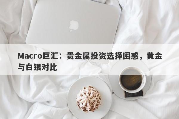 Macro巨汇：贵金属投资选择困惑，黄金与白银对比