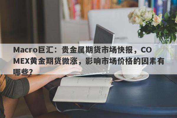 Macro巨汇：贵金属期货市场快报，COMEX黄金期货微涨，影响市场价格的因素有哪些？