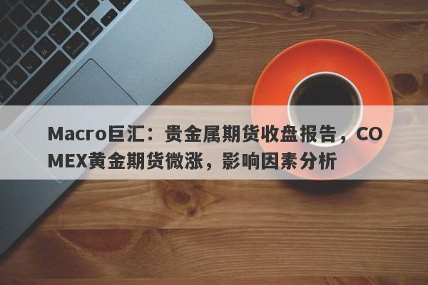 Macro巨汇：贵金属期货收盘报告，COMEX黄金期货微涨，影响因素分析