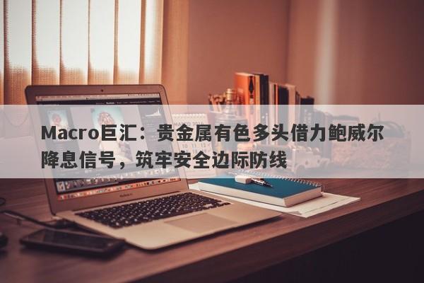 Macro巨汇：贵金属有色多头借力鲍威尔降息信号，筑牢安全边际防线