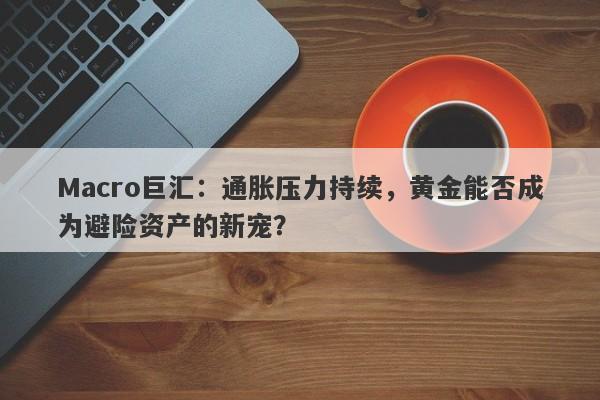 Macro巨汇：通胀压力持续，黄金能否成为避险资产的新宠？