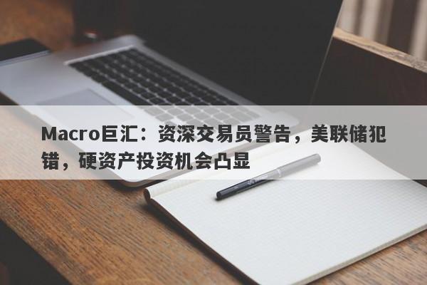 Macro巨汇：资深交易员警告，美联储犯错，硬资产投资机会凸显