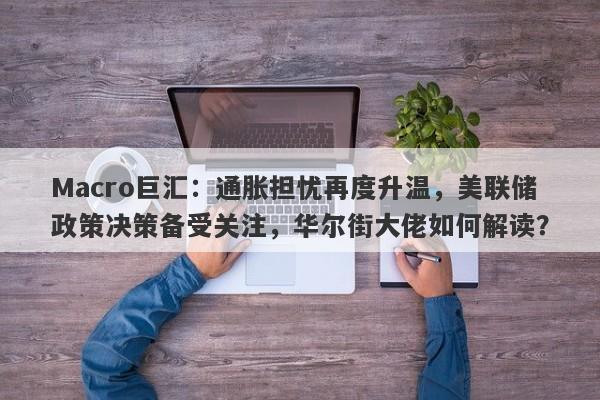 Macro巨汇：通胀担忧再度升温，美联储政策决策备受关注，华尔街大佬如何解读？