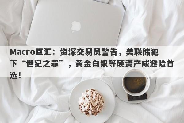Macro巨汇：资深交易员警告，美联储犯下“世纪之罪”，黄金白银等硬资产成避险首选！